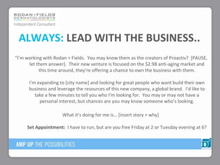 ALWAYS: LEAD WITH THE BUSINESS..
“I’m working with Rodan + Fields. You may know them as the creators of Proactiv? *PAUSE,
let them answer]. Their new venture is focused on the $2.9B anti-aging market and
this time around, they’re offering a chance to own the business with them.
I’m expanding to *city name+ and looking for great people who want build their own
business and leverage the resources of this new company, a global brand. I’d like to
take a few minutes to tell you who I’m looking for. You may or may not have a
personal interest, but chances are you may know someone who’s looking.
What it’s doing for me is… *insert story + why+
Set Appointment: I have to run, but are you free Friday at 2 or Tuesday evening at 6?
 