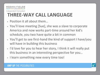 Position it all about them…
You’ll love meeting *Sue+, she was a slave to corporate
America and now works part-time around her kid’s
schedule, you two have quite a bit in common
You’ll get to see first-hand the kind of support I have/you
will have in building this business
I’d love for you to hear her story, I think it will really put
this business in an interesting perspective for you…
I learn something new every time too!
THREE-WAY CALL LANGUAGE
 