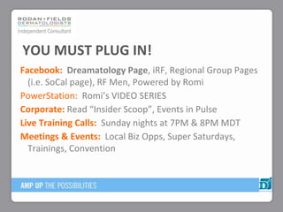 Facebook: Dreamatology Page, iRF, Regional Group Pages
(i.e. SoCal page), RF Men, Powered by Romi
PowerStation: Romi’s VIDEO SERIES
Corporate: Read “Insider Scoop”, Events in Pulse
Live Training Calls: Sunday nights at 7PM & 8PM MDT
Meetings & Events: Local Biz Opps, Super Saturdays,
Trainings, Convention
YOU MUST PLUG IN!
 