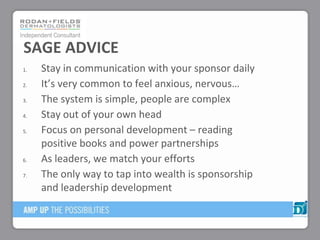 1. Stay in communication with your sponsor daily
2. It’s very common to feel anxious, nervous…
3. The system is simple, people are complex
4. Stay out of your own head
5. Focus on personal development – reading
positive books and power partnerships
6. As leaders, we match your efforts
7. The only way to tap into wealth is sponsorship
and leadership development
SAGE ADVICE
 