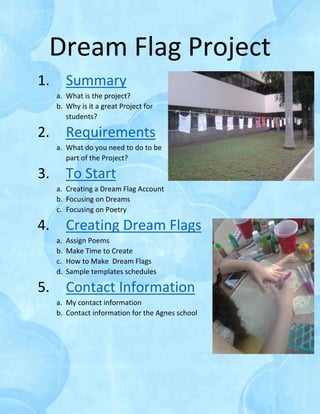 Dream Flag Project
1. Summary
a. What is the project?
b. Why is it a great Project for
students?
2. Requirements
a. What do you need to do to be
part of the Project?
3. To Start
a. Creating a Dream Flag Account
b. Focusing on Dreams
c. Focusing on Poetry
4. Creating Dream Flags
a. Assign Poems
b. Make Time to Create
c. How to Make Dream Flags
d. Sample templates schedules
5. Contact Information
a. My contact information
b. Contact information for the Agnes school
 