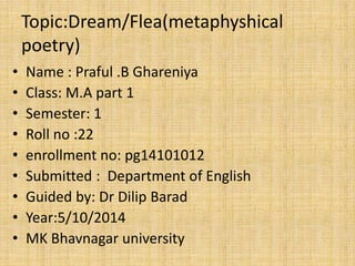 Topic:Dream/Flea(metaphyshical 
poetry) 
• Name : Praful .B Ghareniya 
• Class: M.A part 1 
• Semester: 1 
• Roll no :22 
• enrollment no: pg14101012 
• Submitted : Department of English 
• Guided by: Dr Dilip Barad 
• Year:5/10/2014 
• MK Bhavnagar university 
 