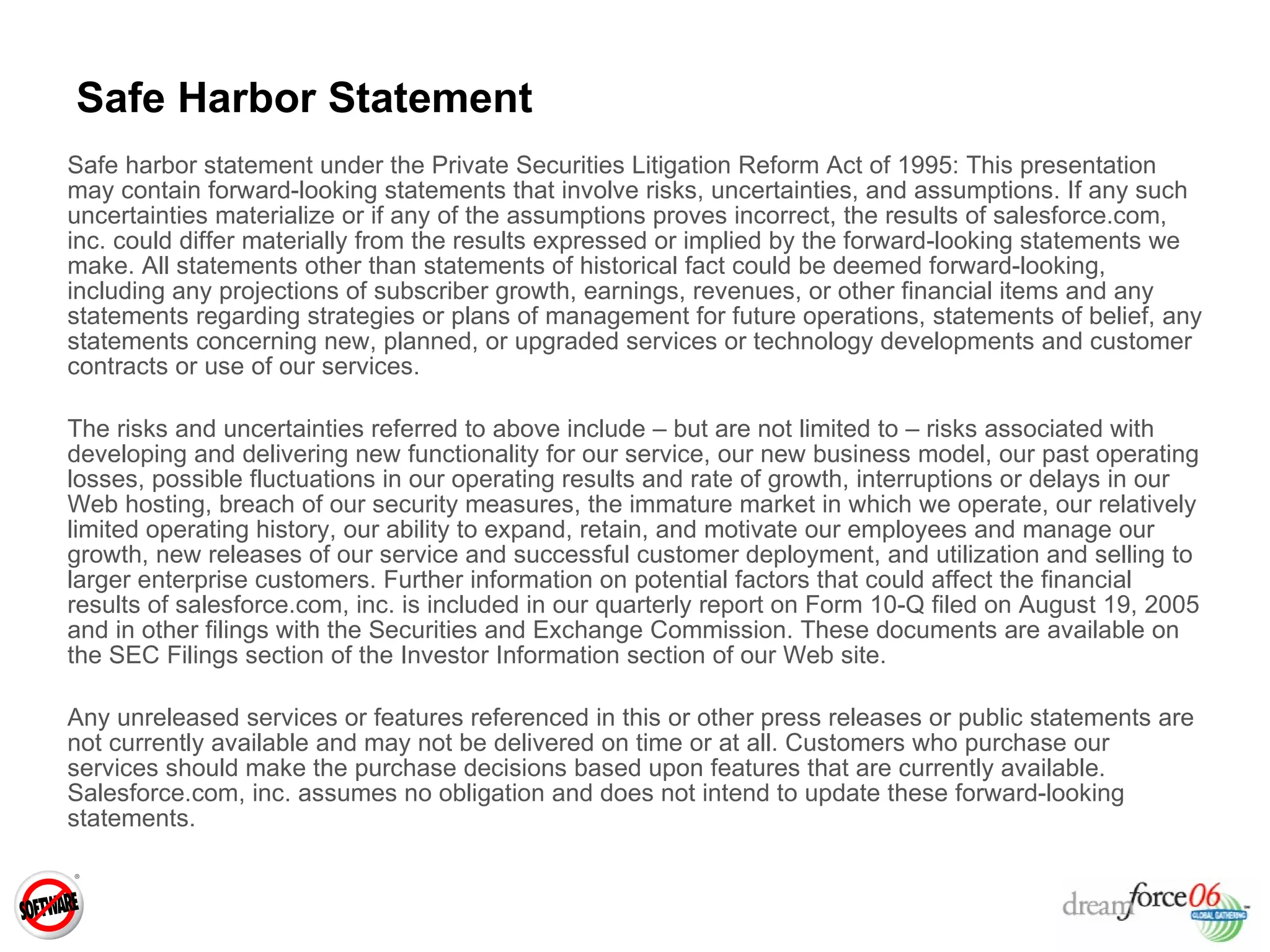 Safe Harbor Statement Safe harbor statement under the Private Securities Litigation Reform Act of 1995: This presentation may contain forward-looking statements that involve risks, uncertainties, and assumptions. If any such uncertainties materialize or if any of the assumptions proves incorrect, the results of salesforce.com, inc. could differ materially from the results expressed or implied by the forward-looking statements we make. All statements other than statements of historical fact could be deemed forward-looking, including any projections of subscriber growth, earnings, revenues, or other financial items and any statements regarding strategies or plans of management for future operations, statements of belief, any statements concerning new, planned, or upgraded services or technology developments and customer contracts or use of our services. The risks and uncertainties referred to above include – but are not limited to – risks associated with developing and delivering new functionality for our service, our new business model, our past operating losses, possible fluctuations in our operating results and rate of growth, interruptions or delays in our Web hosting, breach of our security measures, the immature market in which we operate, our relatively limited operating history, our ability to expand, retain, and motivate our employees and manage our growth, new releases of our service and successful customer deployment, and utilization and selling to larger enterprise customers. Further information on potential factors that could affect the financial results of salesforce.com, inc. is included in our quarterly report on Form 10-Q filed on August 19, 2005 and in other filings with the Securities and Exchange Commission. These documents are available on the SEC Filings section of the Investor Information section of our Web site.  Any unreleased services or features referenced in this or other press releases or public statements are not currently available and may not be delivered on time or at all. Customers who purchase our services should make the purchase decisions based upon features that are currently available.  Salesforce.com, inc. assumes no obligation and does not intend to update these forward-looking statements. 