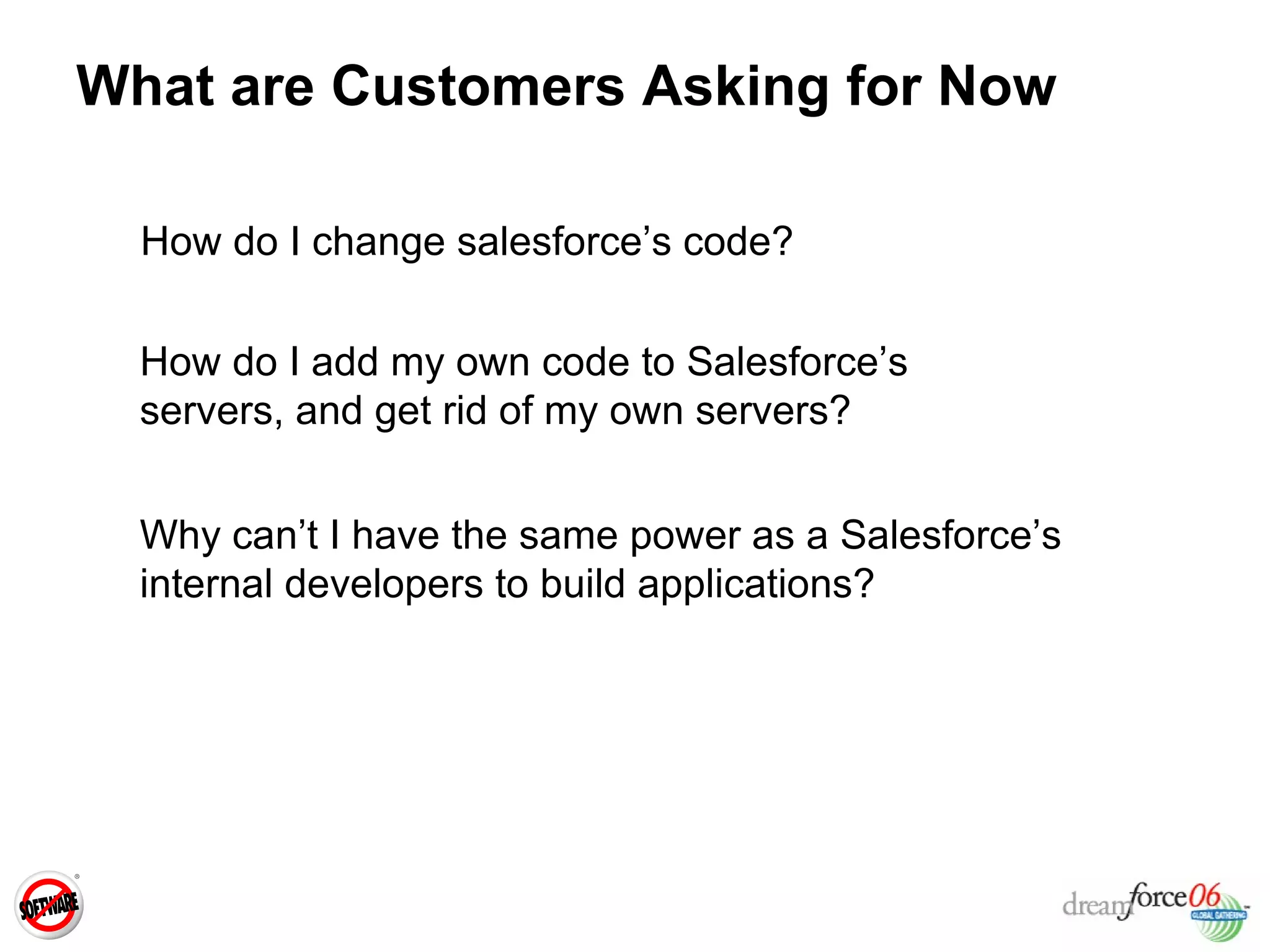 What are Customers Asking for Now How do I change salesforce’s code? How do I add my own code to Salesforce’s servers, and get rid of my own servers? Why can’t I have the same power as a Salesforce’s internal developers to build applications? 
