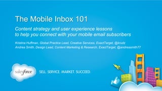 The Mobile Inbox 101
Content strategy and user experience lessons
to help you connect with your mobile email subscribers
Kristina Huffman, Global Practice Lead, Creative Services, ExactTarget, @krudz
Andrea Smith, Design Lead, Content Marketing & Research, ExactTarget, @andreasmith77

 