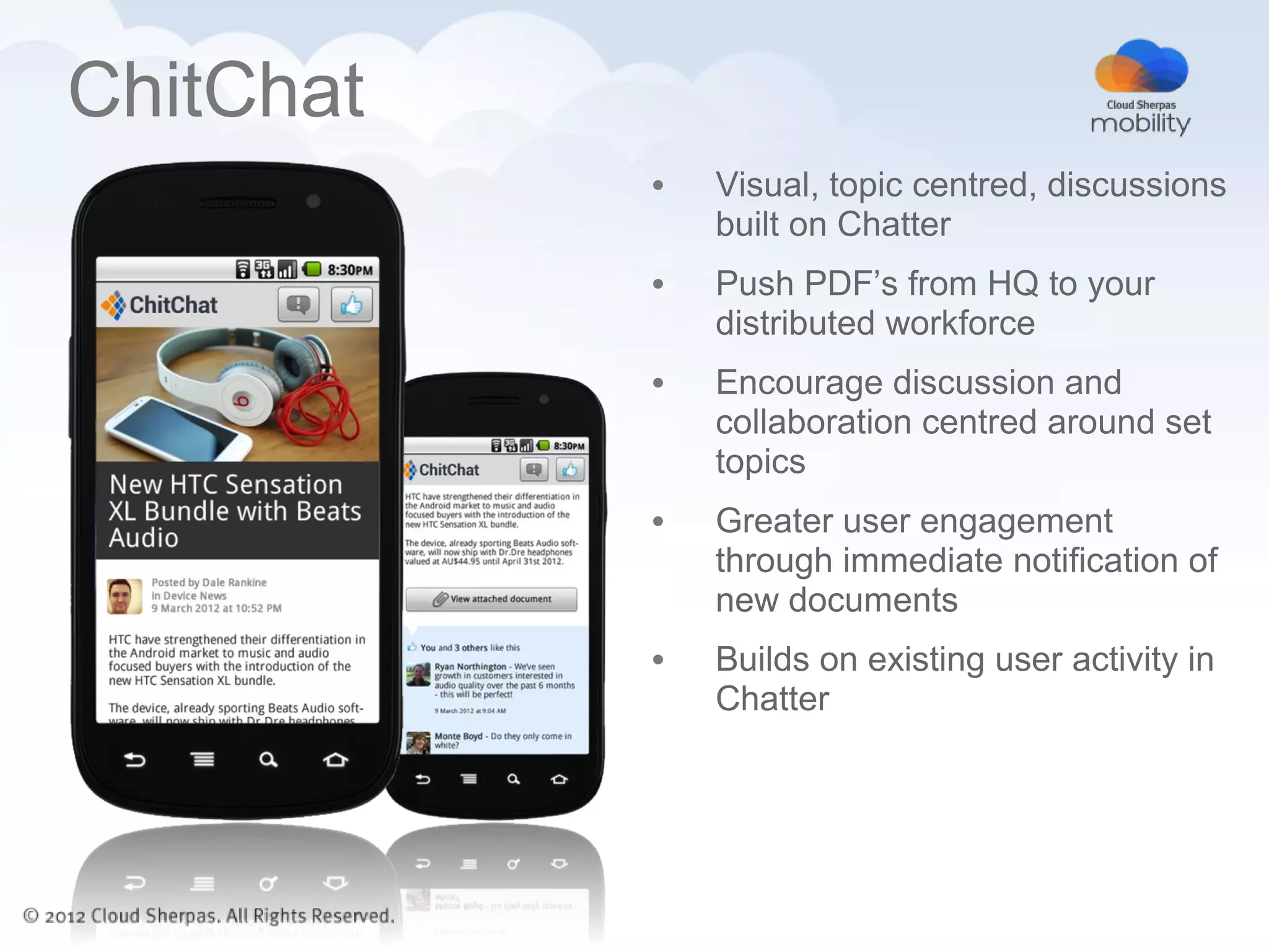 ChitChat
           •   Visual, topic centred, discussions
               built on Chatter
           •   Push PDF’s from HQ to your
               distributed workforce
           •   Encourage discussion and
               collaboration centred around set
               topics
           •   Greater user engagement
               through immediate notification of
               new documents
           •   Builds on existing user activity in
               Chatter
 