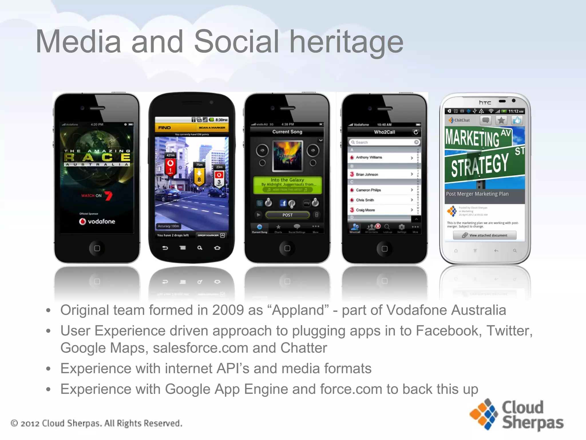 Media and Social heritage




• Original team formed in 2009 as “Appland” - part of Vodafone Australia
• User Experience driven approach to plugging apps in to Facebook, Twitter,
  Google Maps, salesforce.com and Chatter
• Experience with internet API’s and media formats
• Experience with Google App Engine and force.com to back this up
 
