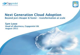 Next Generation Cloud Adoption
Beyond just cheaper & faster – transformation at scale

Sam Lowe
Head of eBusiness, Capgemini UK
August 2011




                       Copyright © 2011 Capgemini. All rights reserved.
 