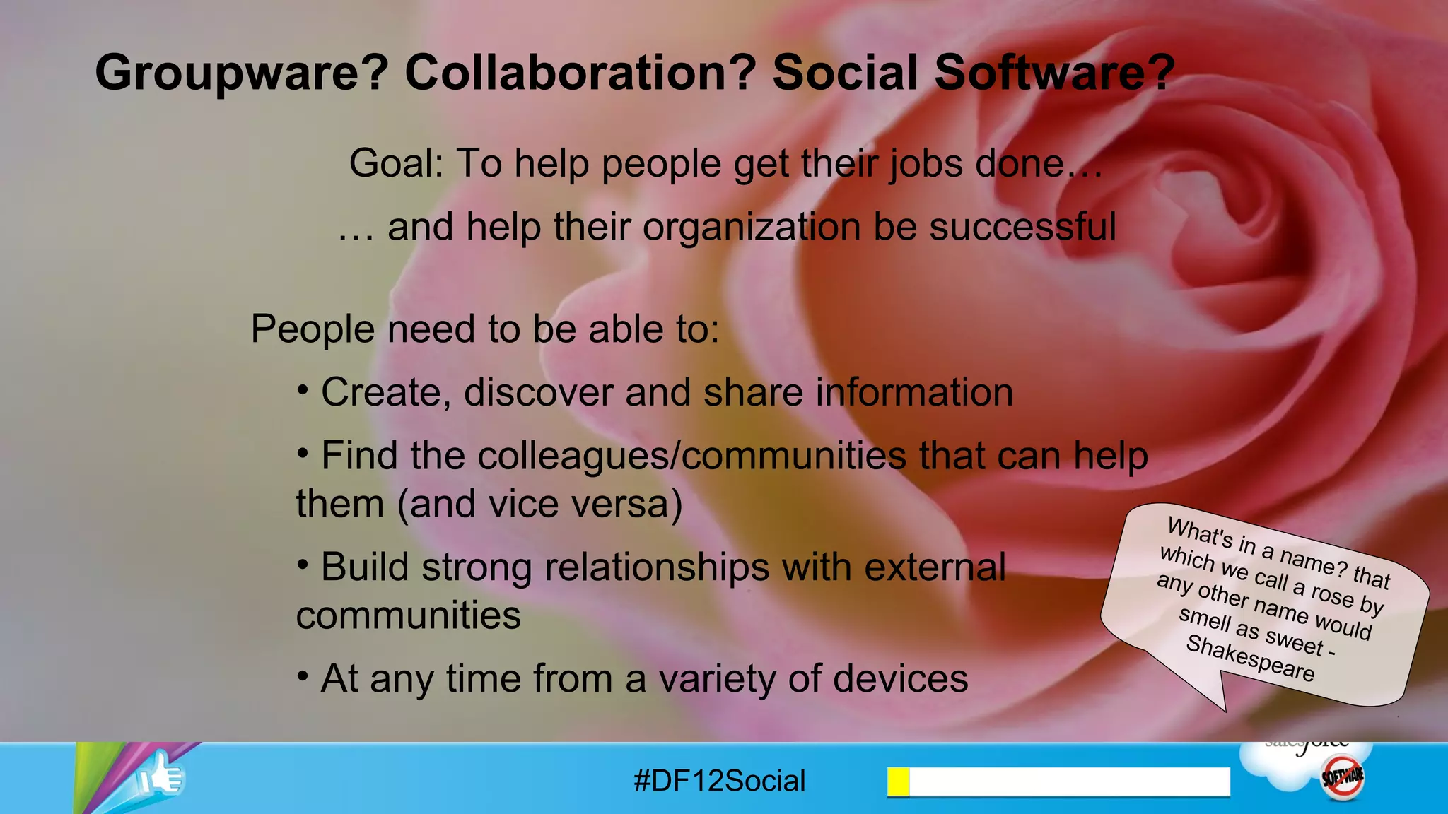 Groupware? Collaboration? Social Software?
           Goal: To help people get their jobs done…
          … and help their organization be successful

      People need to be able to:
        •  Create, discover and share information
        •  Find the colleagues/communities that can help
        them (and vice versa)
                                                           Wha
                                                        whic t's in a n
        •  Build strong relationships with external          h           a
                                                        other we call a me? that
                                                              name       ros
        communities                                       swee      woul e by any
                                                               t - Sh     ds
                                                                      akes mell as
                                                                          pear
        •  At any time from a variety of devices                              e




                            #DF12Social
 
