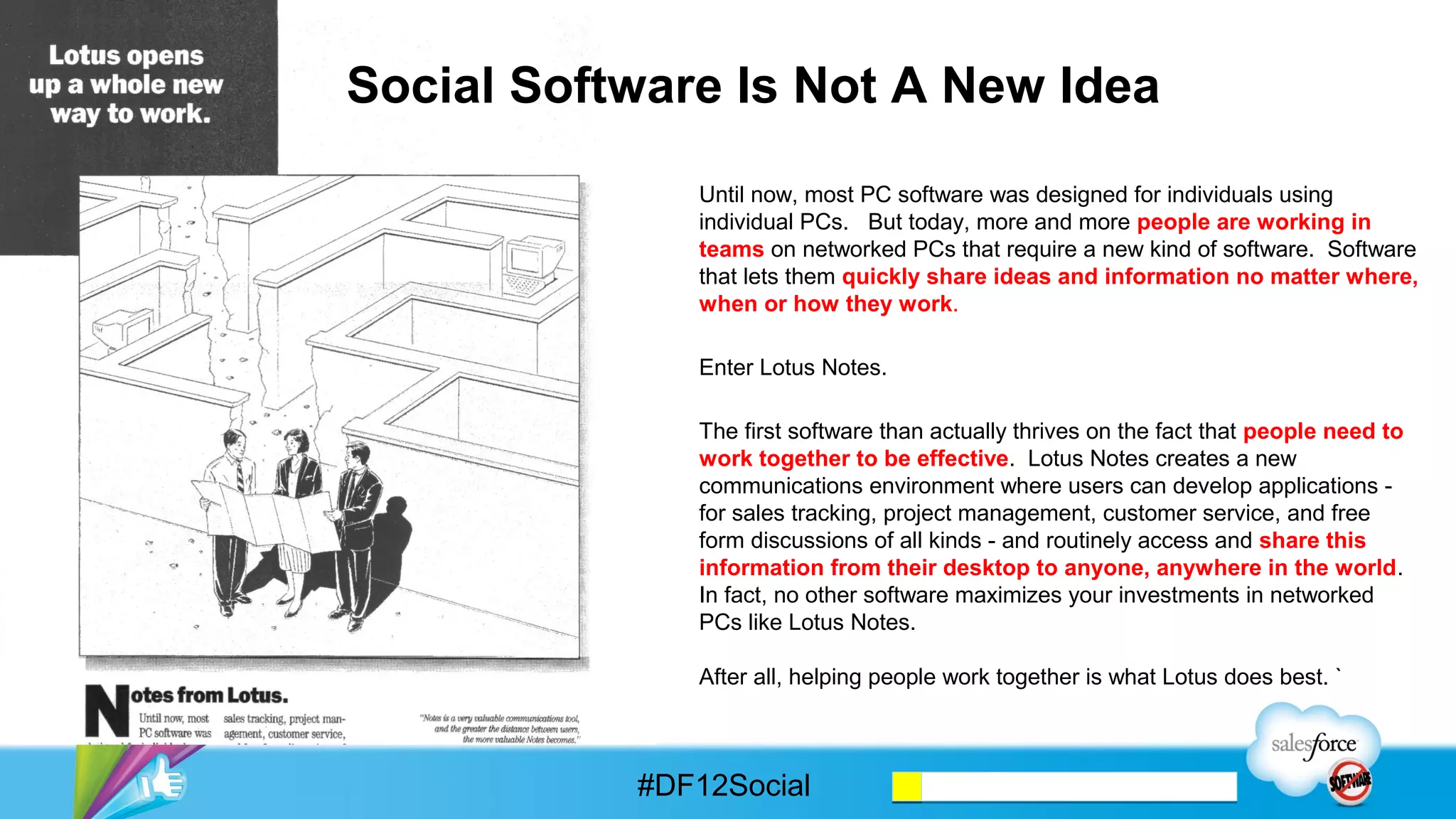 Social Software Is Not A New Idea
              Until now, most PC software was designed for individuals using
              individual PCs. But today, more and more people are working in
              teams on networked PCs that require a new kind of software. Software
              that lets them quickly share ideas and information no matter where,
              when or how they work.

              Enter Lotus Notes.

              The first software than actually thrives on the fact that people need to
              work together to be effective. Lotus Notes creates a new
              communications environment where users can develop applications -
              for sales tracking, project management, customer service, and free
              form discussions of all kinds - and routinely access and share this
              information from their desktop to anyone, anywhere in the world.
              In fact, no other software maximizes your investments in networked
              PCs like Lotus Notes.

              After all, helping people work together is what Lotus does best. `



           #DF12Social
 
