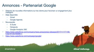 Annonces - Partenariat Google
• Obtenez de nouvelles informations sur les clients pour favoriser un engagement plus
intelligent
• Déjà disponible
– Gmail
– Google Agenda.
• Nouveautés
– G Suite
– Hangouts
– Google Analytics 360
• https://www.salesforce.com/company/news-press/press-releases/2017/11/171106-
5.jsp?d=cta-header-1
• https://www.salesforce.com/campaign/google/
 