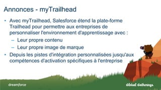 Annonces - myTrailhead
• Avec myTrailhead, Salesforce étend la plate-forme
Trailhead pour permettre aux entreprises de
personnaliser l'environnement d'apprentissage avec :
– Leur propre contenu
– Leur propre image de marque
• Depuis les pistes d'intégration personnalisées jusqu'aux
compétences d'activation spécifiques à l'entreprise
 