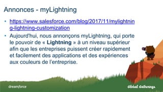 Annonces - myLightning
• https://www.salesforce.com/blog/2017/11/mylightnin
g-lightning-customization
• Aujourd'hui, nous annonçons myLightning, qui porte
le pouvoir de « Lightning » à un niveau supérieur
afin que les entreprises puissent créer rapidement
et facilement des applications et des expériences
aux couleurs de l’entreprise.
 