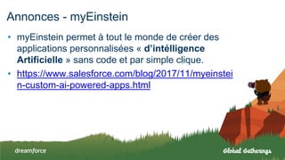 Annonces - myEinstein
• myEinstein permet à tout le monde de créer des
applications personnalisées « d’intélligence
Artificielle » sans code et par simple clique.
• https://www.salesforce.com/blog/2017/11/myeinstei
n-custom-ai-powered-apps.html
 