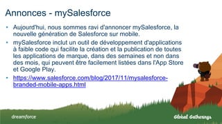 Annonces - mySalesforce
• Aujourd'hui, nous sommes ravi d'annoncer mySalesforce, la
nouvelle génération de Salesforce sur mobile.
• mySalesforce inclut un outil de développement d'applications
à faible code qui facilite la création et la publication de toutes
les applications de marque, dans des semaines et non dans
des mois, qui peuvent être facilement listées dans l'App Store
et Google Play.
• https://www.salesforce.com/blog/2017/11/mysalesforce-
branded-mobile-apps.html
 