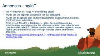 Annonces - myIoT
• IoT => Internet of Things => Internet des objets
• myIoT est une réponse aux projets IoT qui pataugent.
• myIoT est disponible pour tout client Salesforce disposant d'une licence
d'entreprise ou supérieure.
• Avec myIoT, tous les « Trailblazer », allant des développeurs aux
administrateurs en passant par les utilisateurs métier, peut collecter des
données à l'échelle IoT, déclencher des actions avec des règles en temps
réel et utiliser Salesforce pour interagir avec les clients de manière
proactive.
• https://www.salesforce.com/blog/2017/11/introducing-myiot-internet-of-
trailblazers.html
 