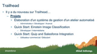 Trailhead
• Il y a du nouveau sur Trailhead…
– Projets
• Élaboration d'un système de gestion d'un atelier automatisé
– Administrateur / Développer / Avancé
• Quick Start: Einstein Image Classification
– Développer / Intermédiaire
• Quick Start: Quip and Salesforce Integration
– Utilisateur commercial / Débutant
 