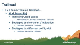 Trailhead
• Il y a du nouveau sur Trailhead…
– Modules (suite)
• Marketing Cloud Basics
– Administrateur / Utilisateur commercial / Débutant
• Stratégies de diversité et d’intégration
– Utilisateur commercial / Débutant
• Stratégies du défenseur de l’égalité
– Utilisateur commercial / Débutant
 