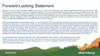 Forward-Looking Statement
Statement under the Private Securities Litigation Reform Act of 1995: This presentation may contain forward-looking statements that involve risks,
uncertainties, and assumptions. If any such uncertainties materialize or if any of the assumptions proves incorrect, the results of salesforce.com, inc. could
differ materially from the results expressed or implied by the forward looking statements we make. All statements other than statements of historical fact could
be deemed forward-looking, including any projections of product or service availability, subscriber growth, earnings, revenues, or other financial items and any
statements regarding strategies or plans of management for future operations, statements of belief, any statements concerning new, planned, or upgraded
services or technology developments and customer contracts or use of our services.
The risks and uncertainties referred to above include – but are not limited to – risks associated with developing and delivering new functionality for our service,
new products and services, our new business model, our past operating losses, possible fluctuations in our operating results and rate of growth, interruptions
or delays in our Web hosting, breach of our security measures, the outcome of any litigation, risks associated with completed and any possible mergers and
acquisitions, the immature market in which we operate, our relatively limited operating history, our ability to expand, retain, and motivate our employees and
manage our growth, new releases of our service and successful customer deployment, our limited history reselling non-salesforce.com products, and
utilization and selling to larger enterprise customers. Further information on potential factors that could affect the financial results of salesforce.com, inc. is
included in our annual report on Form 10-K for the most recent fiscal year and in our quarterly report on Form 10-Q for the most recent fiscal quarter. These
documents and others containing important disclosures are available on the SEC Filings section of the Investor Information section of our Website.
Any unreleased services or features referenced in this or other presentations, press releases or public statements are not currently
available and may not be delivered on time or at all. Customers who purchase our services should make the purchase decisions
based upon features that are currently available. Salesforce.com, inc. assumes no obligation and does not intend to update
these forward-looking statements.
 