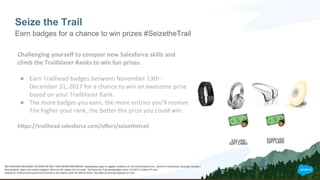 Seize the Trail
Earn badges for a chance to win prizes #SeizetheTrail
Challenging yourself to conquer new Salesforce skills and
climb the Trailblazer Ranks to win fun prizes.
● Earn Trailhead badges between November 13th -
December 31, 2017 for a chance to win an awesome prize
based on your Trailblazer Rank.
● The more badges you earn, the more entries you’ll receive.
The higher your rank, the better the prize you could win.
https://trailhead.salesforce.com/offers/seizethetrail
NO PURCHASE NECESSARY TO ENTER OR WIN. VOID WHERE PROHIBITED. Sweepstakes open to eligible residents of: the United States (incl., District of Columbia), Australia, Canada (excluding Quebec), France, Germany, India, Ireland, Japan, Netherlands,
New Zealand, Spain and United Kingdom. Must be 18+ (Japan 20+) to enter. The Seize the Trail Sweepstakes starts 11/13/17 12:00am PT and ends on 12/31/17 11:59pm PT ("Entry Period"). To enter the Sweepstakes you must earn badges and points on
Salesforce Trailhead during the Entry Period in accordance with the Official Rules. The odds of winning depends on number of eligible entries received during the Entry Period.
 