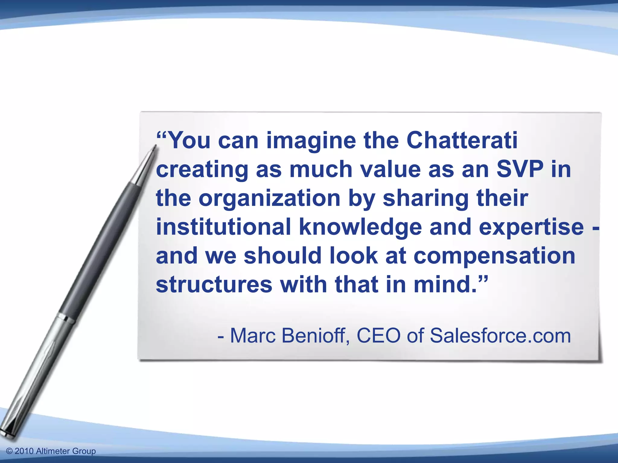 “You can imagine the Chatterati creating as much value as an SVP in the organization by sharing their institutional knowledge and expertise - and we should look at compensation structures with that in mind.”	- Marc Benioff, CEO of Salesforce.com© 2010 Altimeter Group
