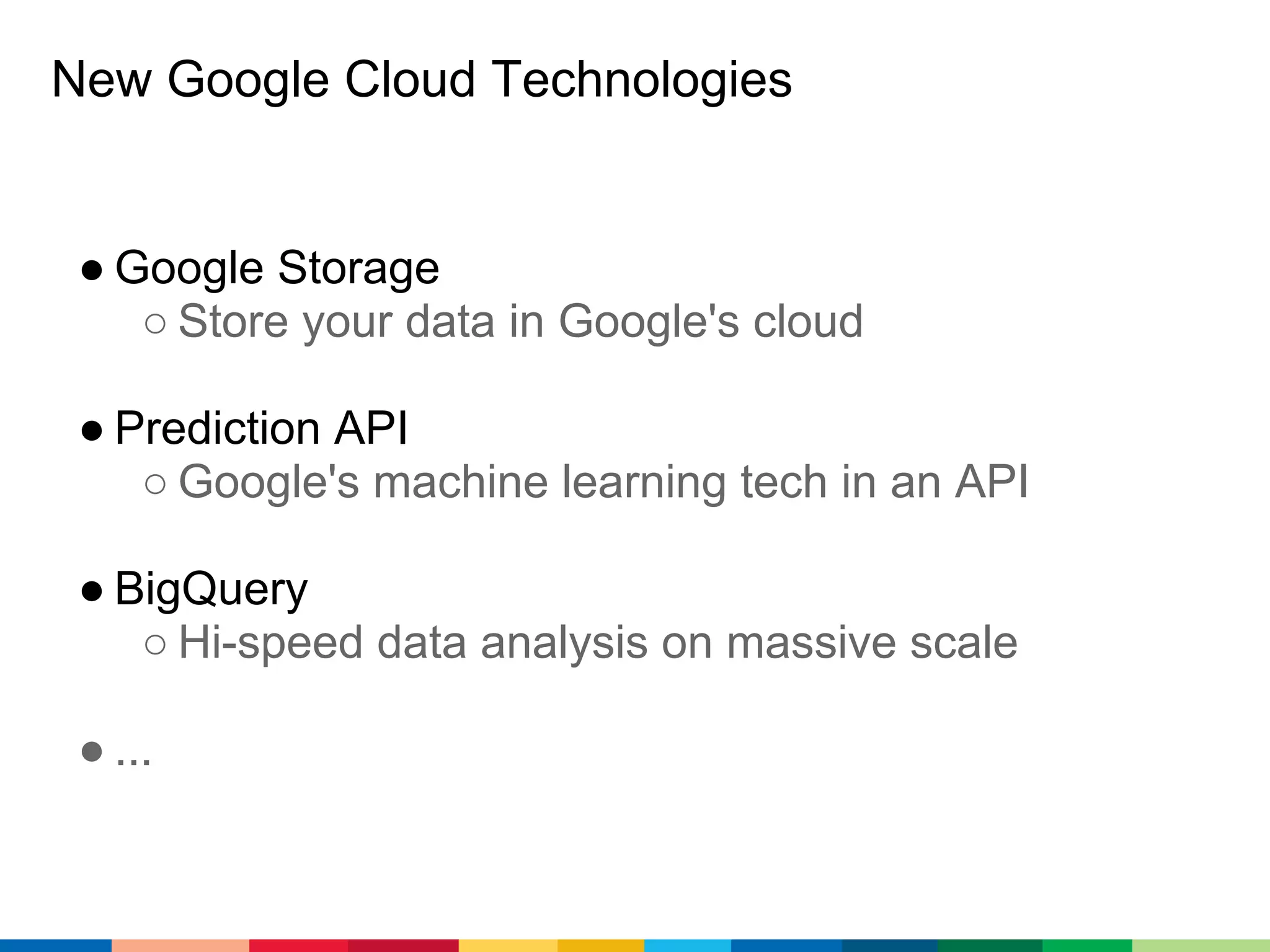 New Google Cloud Technologies


 ● Google Storage
    ○ Store your data in Google's cloud

 ● Prediction API
    ○ Google's machine learning tech in an API

 ● BigQuery
    ○ Hi-speed data analysis on massive scale

 ● ...
 