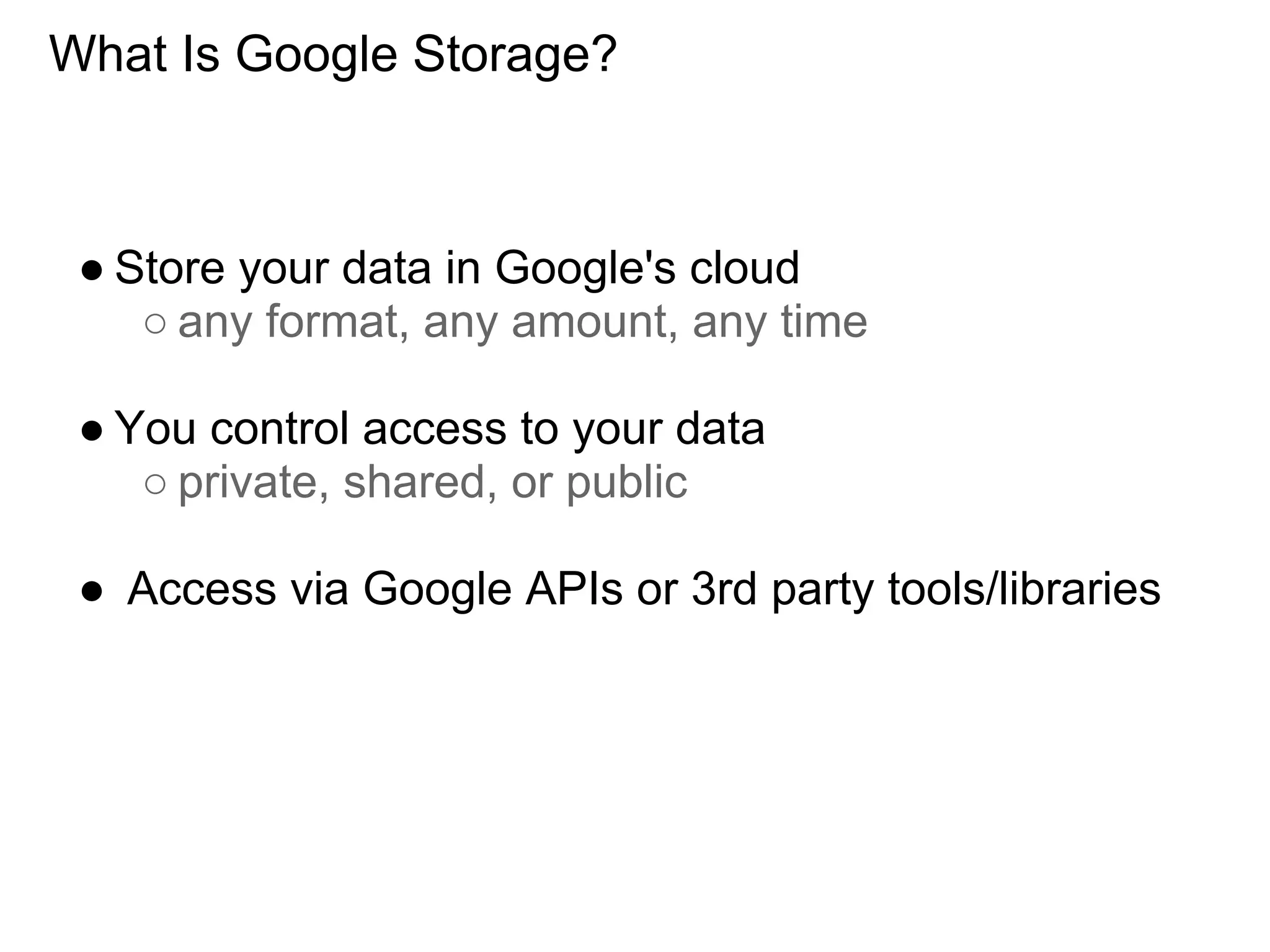 What Is Google Storage?



 ● Store your data in Google's cloud
    ○ any format, any amount, any time

 ● You control access to your data
    ○ private, shared, or public

 ● Access via Google APIs or 3rd party tools/libraries
 