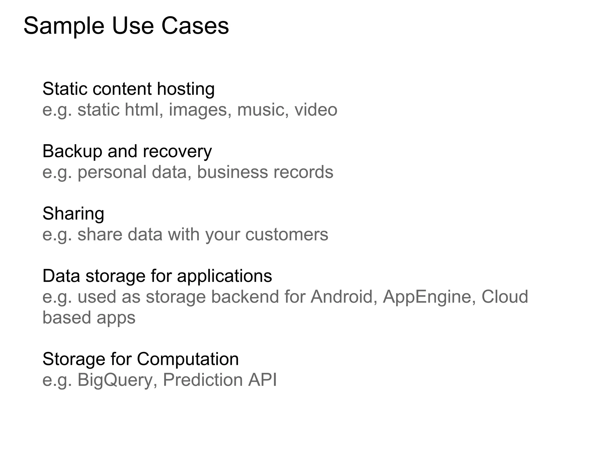 Sample Use Cases

 Static content hosting
 e.g. static html, images, music, video

 Backup and recovery
 e.g. personal data, business records

 Sharing
 e.g. share data with your customers

 Data storage for applications
 e.g. used as storage backend for Android, AppEngine, Cloud
 based apps

 Storage for Computation
 e.g. BigQuery, Prediction API
 