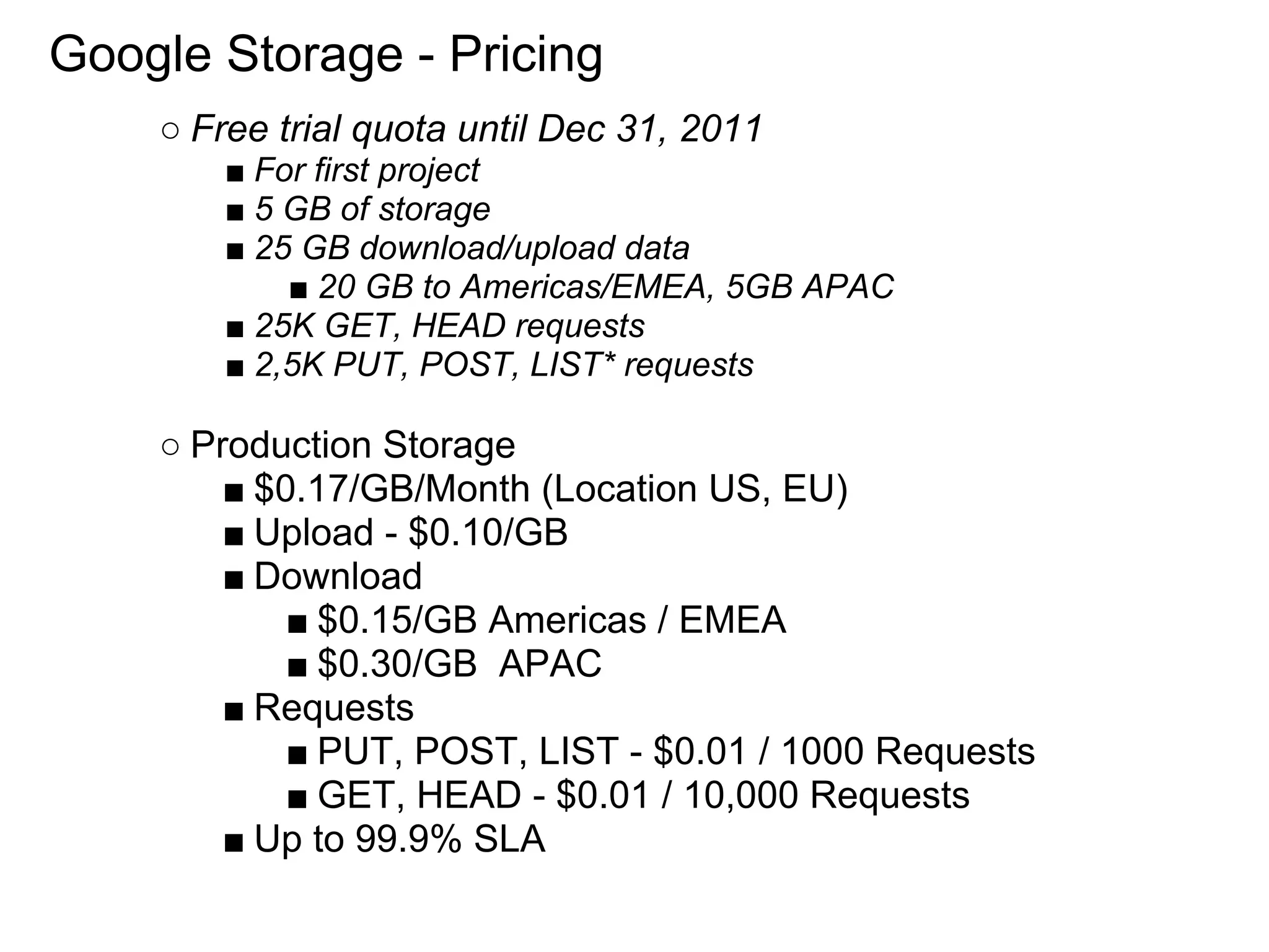 Google Storage - Pricing
    ○ Free trial quota until Dec 31, 2011
        ■ For first project
        ■ 5 GB of storage
        ■ 25 GB download/upload data
            ■ 20 GB to Americas/EMEA, 5GB APAC
        ■ 25K GET, HEAD requests
        ■ 2,5K PUT, POST, LIST* requests

    ○ Production Storage
        ■ $0.17/GB/Month (Location US, EU)
        ■ Upload - $0.10/GB
        ■ Download
            ■ $0.15/GB Americas / EMEA
            ■ $0.30/GB APAC
        ■ Requests
            ■ PUT, POST, LIST - $0.01 / 1000 Requests
            ■ GET, HEAD - $0.01 / 10,000 Requests
        ■ Up to 99.9% SLA
 