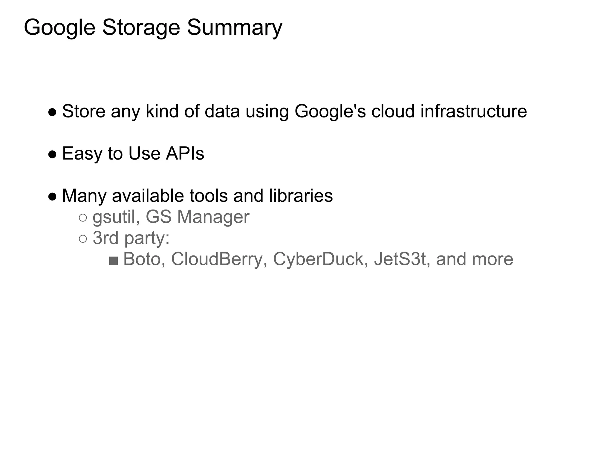 Google Storage Summary


 ● Store any kind of data using Google's cloud infrastructure

 ● Easy to Use APIs

 ● Many available tools and libraries
    ○ gsutil, GS Manager
    ○ 3rd party:
        ■ Boto, CloudBerry, CyberDuck, JetS3t, and more
 