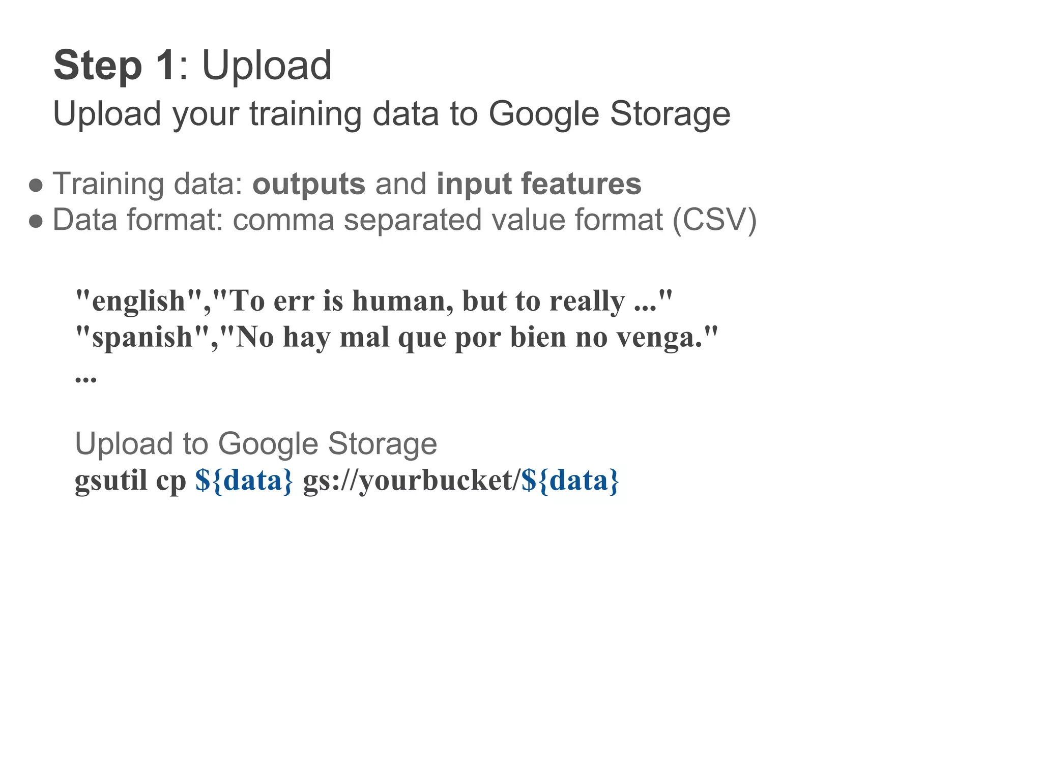 Step 1: Upload
 Upload your training data to Google Storage
● Training data: outputs and input features
● Data format: comma separated value format (CSV)

   "english","To err is human, but to really ..."
   "spanish","No hay mal que por bien no venga."
   ...

   Upload to Google Storage
   gsutil cp ${data} gs://yourbucket/${data}
 
