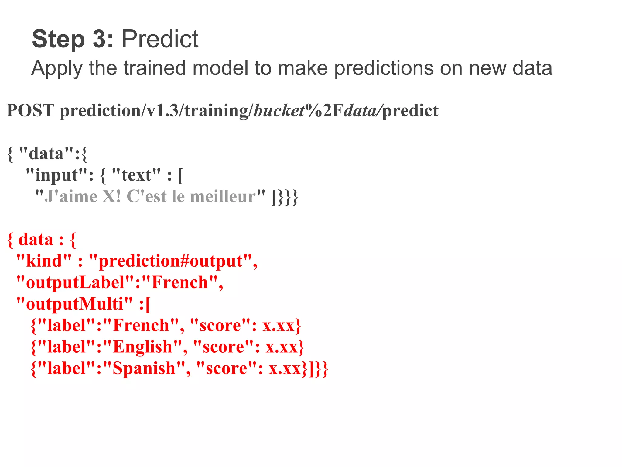 Step 3: Predict
   Apply the trained model to make predictions on new data
POST prediction/v1.3/training/bucket%2Fdata/predict

{ "data":{
   "input": { "text" : [
    "J'aime X! C'est le meilleur" ]}}}

{ data : {
 "kind" : "prediction#output",
 "outputLabel":"French",
 "outputMulti" :[
   {"label":"French", "score": x.xx}
   {"label":"English", "score": x.xx}
   {"label":"Spanish", "score": x.xx}]}}
 