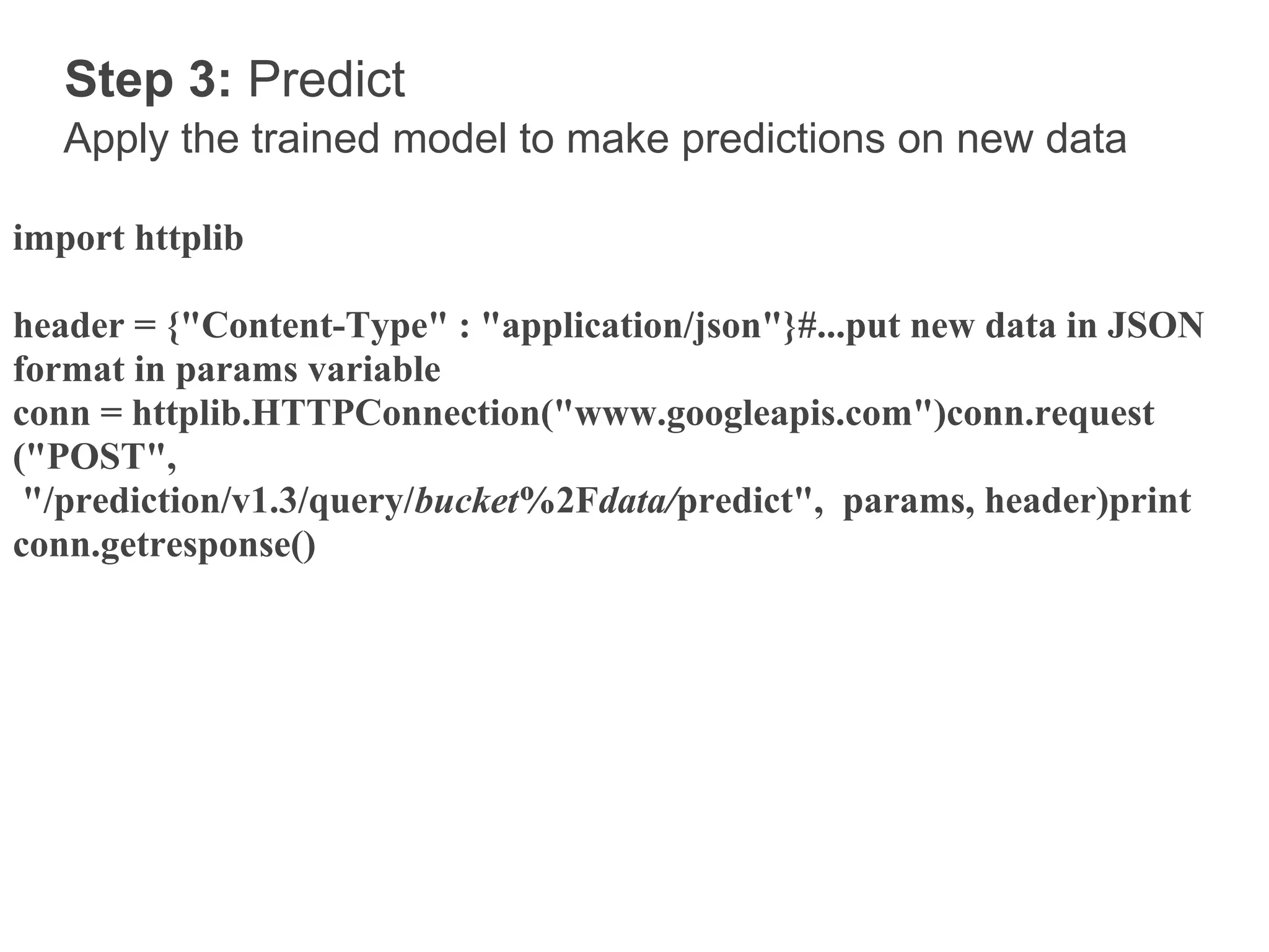 Step 3: Predict
   Apply the trained model to make predictions on new data

import httplib

header = {"Content-Type" : "application/json"}#...put new data in JSON
format in params variable
conn = httplib.HTTPConnection("www.googleapis.com")conn.request
("POST",
 "/prediction/v1.3/query/bucket%2Fdata/predict", params, header)print
conn.getresponse()
 