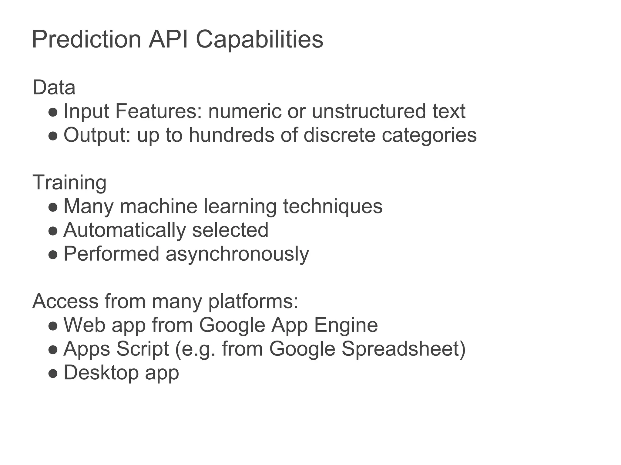 Prediction API Capabilities
Data
 ● Input Features: numeric or unstructured text
 ● Output: up to hundreds of discrete categories

Training
 ● Many machine learning techniques
 ● Automatically selected
 ● Performed asynchronously

Access from many platforms:
 ● Web app from Google App Engine
 ● Apps Script (e.g. from Google Spreadsheet)
 ● Desktop app
 