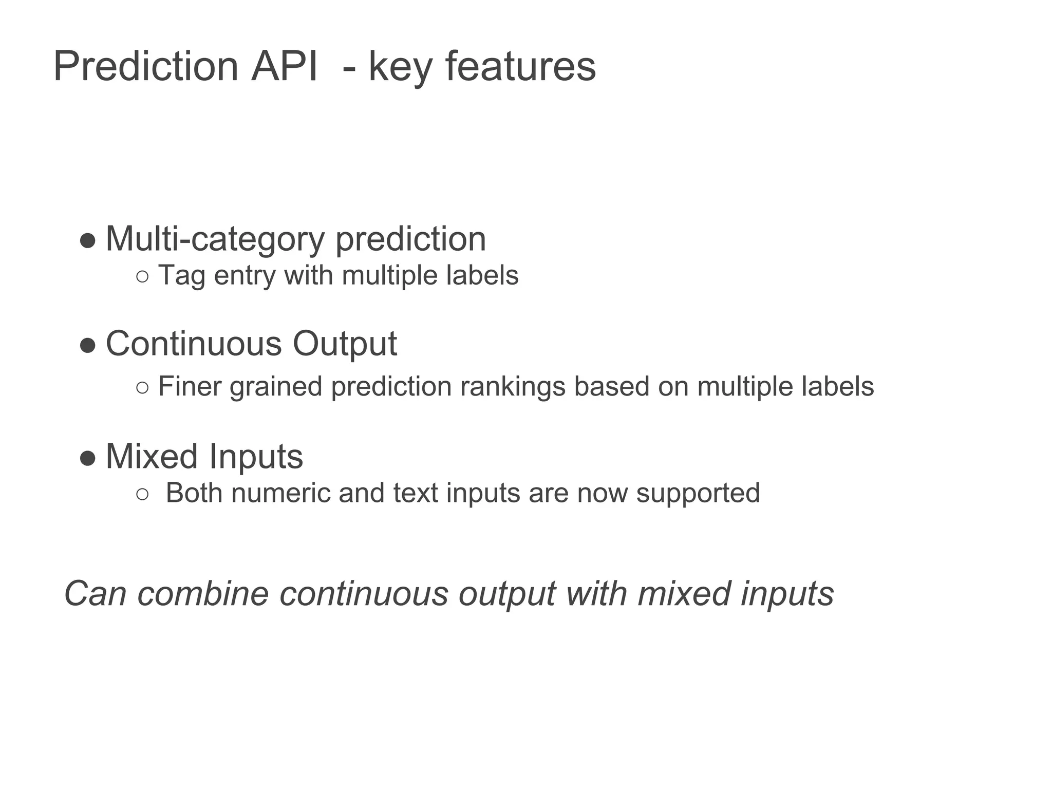 Prediction API - key features



 ● Multi-category prediction
    ○ Tag entry with multiple labels

 ● Continuous Output
    ○ Finer grained prediction rankings based on multiple labels

 ● Mixed Inputs
    ○ Both numeric and text inputs are now supported


Can combine continuous output with mixed inputs
 