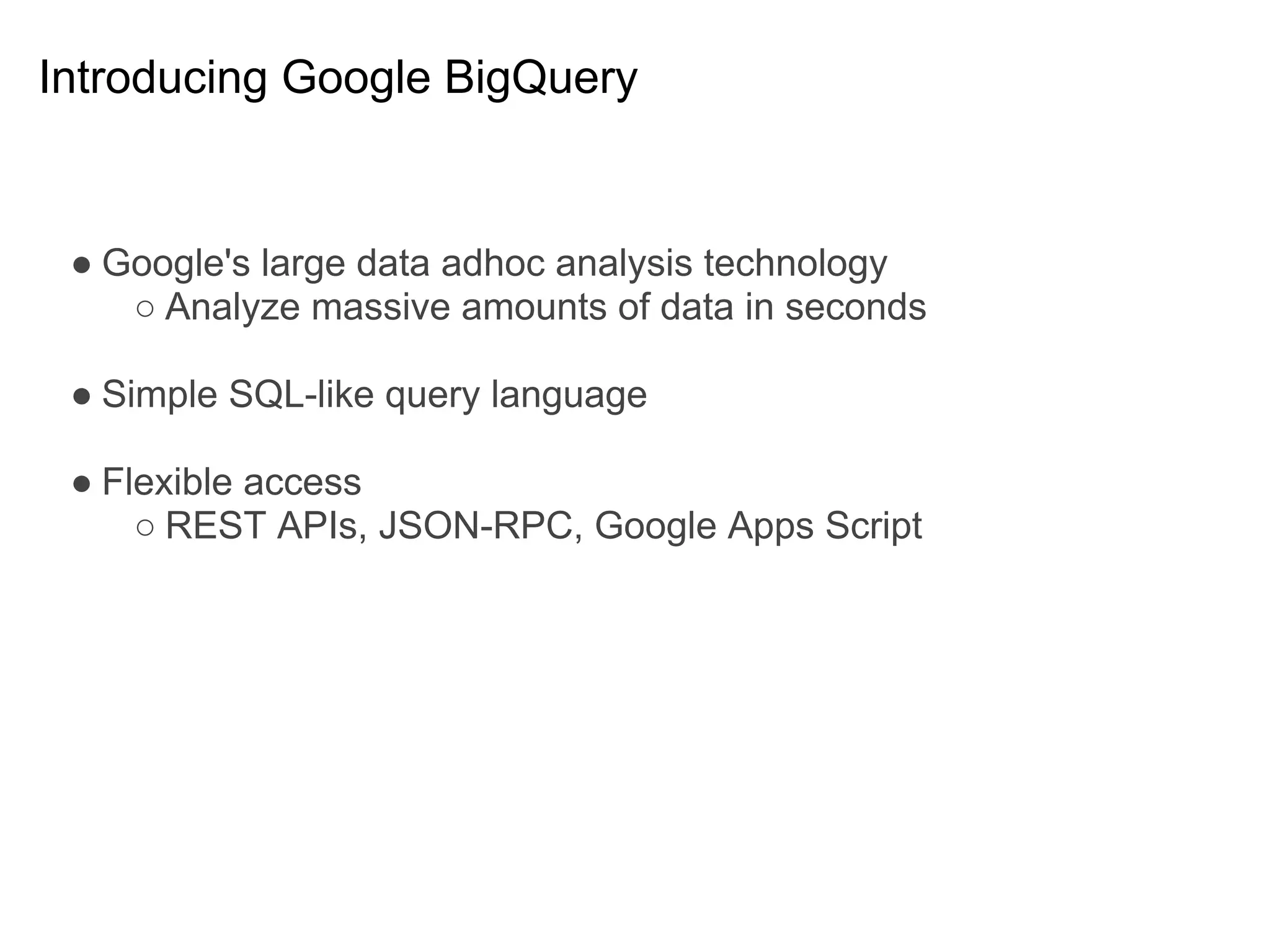 Introducing Google BigQuery


 ● Google's large data adhoc analysis technology
    ○ Analyze massive amounts of data in seconds

 ● Simple SQL-like query language

 ● Flexible access
     ○ REST APIs, JSON-RPC, Google Apps Script
 