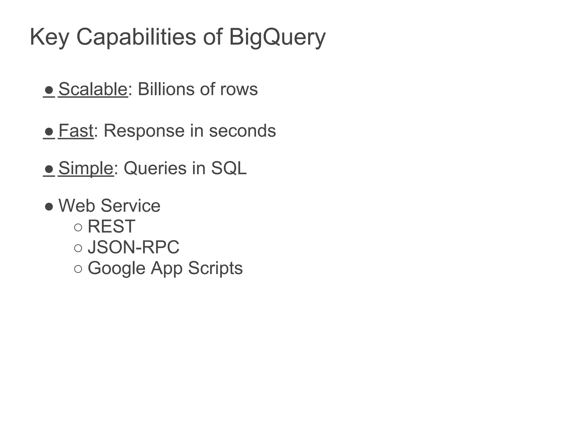 Key Capabilities of BigQuery

 ● Scalable: Billions of rows

 ● Fast: Response in seconds

 ● Simple: Queries in SQL

 ● Web Service
    ○ REST
    ○ JSON-RPC
    ○ Google App Scripts
 