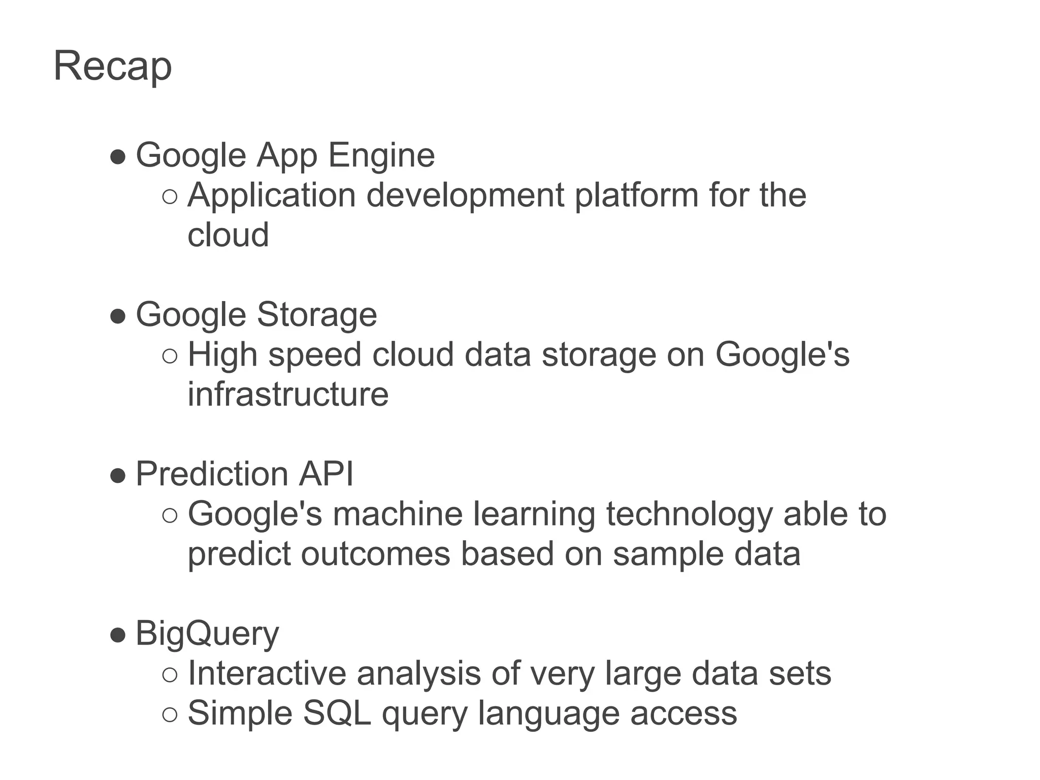 Recap

  ● Google App Engine
     ○ Application development platform for the
       cloud

  ● Google Storage
     ○ High speed cloud data storage on Google's
       infrastructure

  ● Prediction API
     ○ Google's machine learning technology able to
       predict outcomes based on sample data

  ● BigQuery
     ○ Interactive analysis of very large data sets
     ○ Simple SQL query language access
 