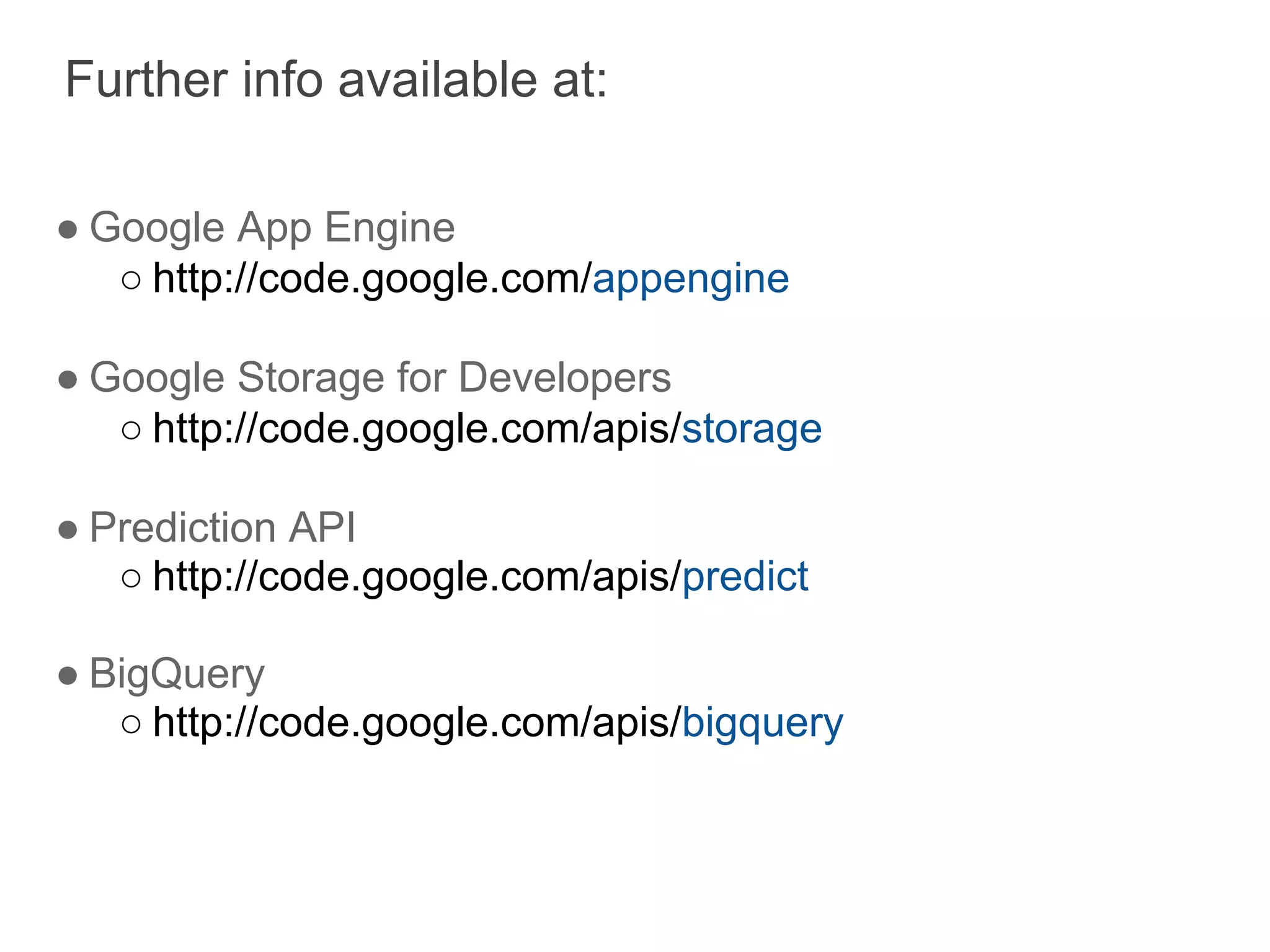 Further info available at:

● Google App Engine
   ○ http://code.google.com/appengine

● Google Storage for Developers
   ○ http://code.google.com/apis/storage

● Prediction API
   ○ http://code.google.com/apis/predict

● BigQuery
   ○ http://code.google.com/apis/bigquery
 