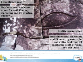 //The rise of social mediaInfluence Strategy and Execution, Philip Sheldrake, Marketing Magnified eJournal, June 2011, CMO Council http://www.marketingmagnified.com/2011/junehttp://www.flickr.com/photos/philip_sheldrake/5723483505Perception is realityMay have been a relevant axiom for 20th Century marketing and PR practice, but now…Reality is perceptionReal-time social marketing and PR must, by nature, be authentic. Real-time PR marks the death of ‘spin’. You can’t fake it.12