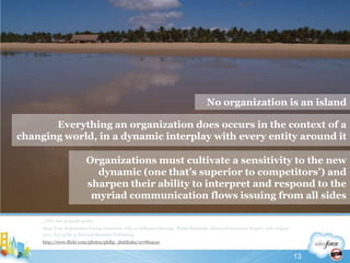 //The rise of social mediaAlign Your Stakeholder-Facing Functions with an Influence Strategy, Philip Sheldrake, Balanced Scorecard Report, July-August 2011, Vol 13 No 4, Harvard Business Publishinghttp://www.flickr.com/photos/philip_sheldrake/107864510No organization is an islandEverything an organization does occurs in the context of a changing world, in a dynamic interplay with every entity around it Organizations must cultivate a sensitivity to the new dynamic (one that’s superior to competitors’) and sharpen their ability to interpret and respond to the myriad communication flows issuing from all sides13