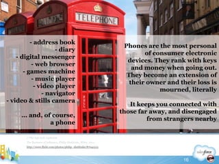 Phones are the most personal of consumer electronic devices. They rank with keys and money when going out. They become an extension of their owner and their loss is mourned, literallyIt keeps you connected with those far away, and disengaged from strangers nearby//The info tech explosionThe Business of Influence, Philip Sheldrake, Wiley, 2011http://www.flickr.com/photos/philip_sheldrake/87041513- address book- diary- digital messenger- web browser- games machine- music player- video player- navigator- video & stills camera... and, of course,a phone16