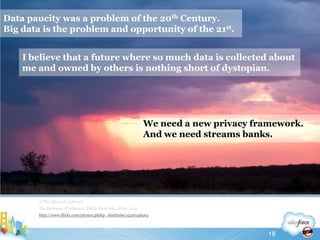 Data paucity was a problem of the 20th Century.Big data is the problem and opportunity of the 21st.//The info tech explosionThe Business of Influence, Philip Sheldrake, Wiley, 2011http://www.flickr.com/photos/philip_sheldrake/4326146564I believe that a future where so much data is collected about me and owned by others is nothing short of dystopian.We need a new privacy framework.And we need streams banks.18
