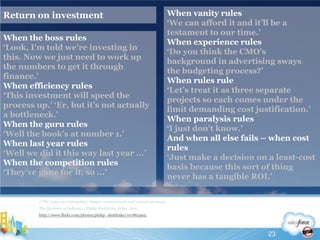 Return on investment//The way we contemplate, design, communicate and execute strategyThe Business of Influence, Philip Sheldrake, Wiley, 2011http://www.flickr.com/photos/philip_sheldrake/107865905When vanity rules‘We can afford it and it’ll be a testament to our time.’When experience rules‘Do you think the CMO’s background in advertising sways the budgeting process?’When rules rule‘Let’s treat it as three separate projects so each comes under the limit demanding cost justification.’When paralysis rules‘I just don’t know.’And when all else fails – when cost rules‘Just make a decision on a least-cost basis because this sort of thing never has a tangible ROI.’When the boss rules‘Look, I’m told we’re investing in this. Now we just need to work up the numbers to get it through finance.’When efficiency rules‘This investment will speed the process up.’ ‘Er, but it’s not actually a bottleneck.’When the guru rules‘Well the book’s at number 1.’When last year rules‘Well we did it this way last year ...’ When the competition rules‘They’ve gone for it, so ...’23