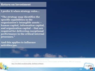 Return on investmentI prefer it when strategy rules...“The strategy map identifies the specific capabilities in the organization’s intangible assets – human capital, information capital, and organization capital – that are required for delivering exceptional performance in the critical internal processes.”And this applies to influence activities too.//The way we contemplate, design, communicate and execute strategyStrategy Maps: Converting Intangible Assets into Tangible Outcomes, Robert S. Kaplan and David P. Norton, ISBN: 978-1591391340 http://www.flickr.com/photos/philip_sheldrake/10786590524