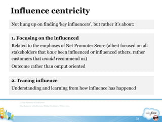 Influence centricity1. Focusing on the influencedRelated to the emphases of Net Promoter Score (albeit focused on all stakeholders that have been influenced or influenced others, rather customers that would recommend us)Outcome rather than output oriented//The Business of InfluenceThe Business of Influence, Philip Sheldrake, Wiley, 201131Not hung up on finding ‘key influencers’, but rather it’s about:2. Tracing influenceUnderstanding and learning from how influence has happened