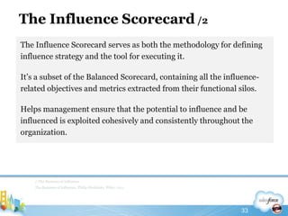 The Influence Scorecard /2The Influence Scorecard serves as both the methodology for defining influence strategy and the tool for executing it.It’s a subset of the Balanced Scorecard, containing all the influence-related objectives and metrics extracted from their functional silos.Helps management ensure that the potential to influence and be influenced is exploited cohesively and consistently throughout the organization.//The Business of InfluenceThe Business of Influence, Philip Sheldrake, Wiley, 201133