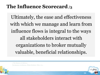 The Influence Scorecard /3Ultimately, the ease and effectiveness with which we manage and learn from influence flows is integral to the ways all stakeholders interact with organizations to broker mutually valuable, beneficial relationships.//The Business of InfluenceThe Business of Influence, Philip Sheldrake, Wiley, 201134