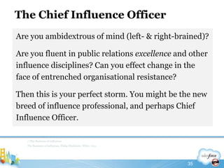The Chief Influence OfficerAre you ambidextrous of mind (left- & right-brained)? Are you fluent in public relations excellence and other influence disciplines? Can you effect change in the face of entrenched organisational resistance?Then this is your perfect storm. You might be the new breed of influence professional, and perhaps Chief Influence Officer. //The Business of InfluenceThe Business of Influence, Philip Sheldrake, Wiley, 201135