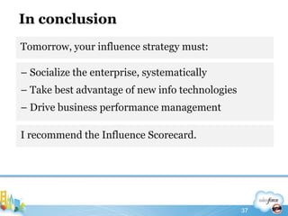 In conclusionTomorrow, your influence strategy must:37– Socialize the enterprise, systematically– Take best advantage of new info technologies– Drive business performance managementI recommend the Influence Scorecard.